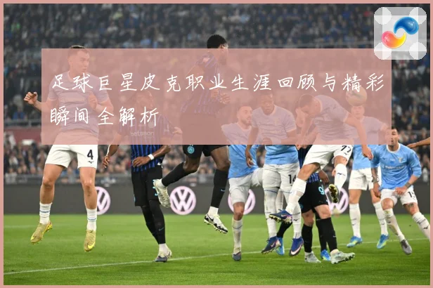 足球巨星皮克职业生涯回顾与精彩瞬间全解析