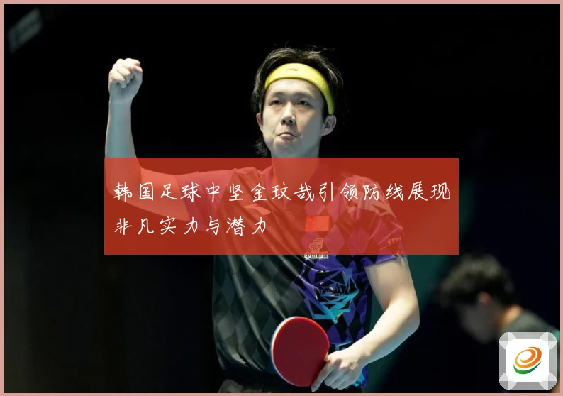 韩国足球中坚金玟哉引领防线展现非凡实力与潜力