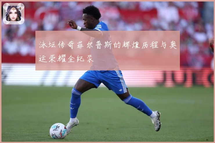 泳坛传奇菲尔普斯的辉煌历程与奥运荣耀全纪录