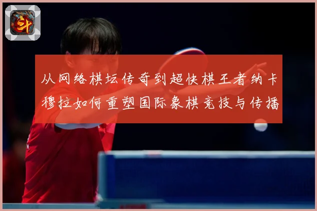 从网络棋坛传奇到超快棋王者纳卡穆拉如何重塑国际象棋竞技与传播格局