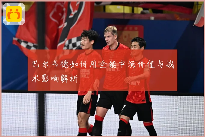 巴尔韦德如何用全能中场价值与战术影响解析