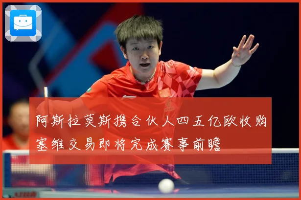 阿斯拉莫斯携合伙人四五亿欧收购塞维交易即将完成赛事前瞻