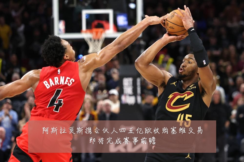 阿斯拉莫斯携合伙人四五亿欧收购塞维交易即将完成赛事前瞻